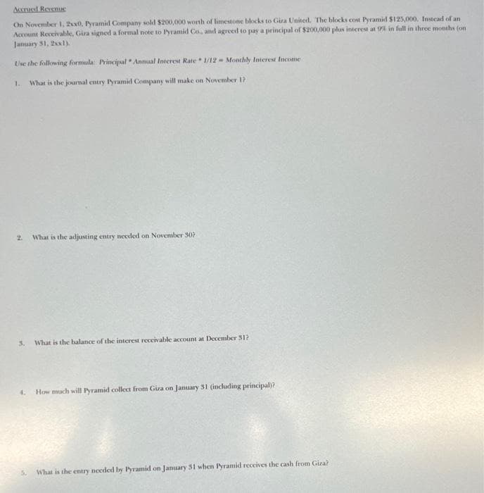 Accrued Revenue
On November 1, 2x0, Pyramid Company sold $200,000 worth of limestone blocks to Gira United. The blocks cost Pyramid $125,000. Instead of an
Account Receivable, Giza signed a formal note to Pyramid Co., and agreed to pay a principal of $200,000 plus interest at 95% in full in three months (on
January 31, 2xx1).
Use the following formula: Principal Annual Interest Rate 1/12 Monthly Interest Income
1. What is the journal entry Pyramid Company will make on November 17
2.
3. What is the balance of the interest receivable account at December 31?
4.
What is the adjusting entry needed on November 30?
5.
How much will Pyramid collect from Giza on January 31 (including principal)?
What is the entry needed by Pyramid on January 31 when Pyramid receives the cash from Giza?