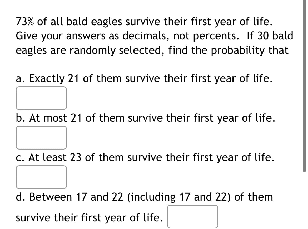 73% of all bald eagles survive their first year of life.
Give your answers as decimals, not percents. If 30 bald
eagles are randomly selected, find the probability that
a. Exactly 21 of them survive their first year of life.
b. At most 21 of them survive their first year of life.
c. At least 23 of them survive their first year of life.
d. Between 17 and 22 (including 17 and 22) of them
survive their first year of life.