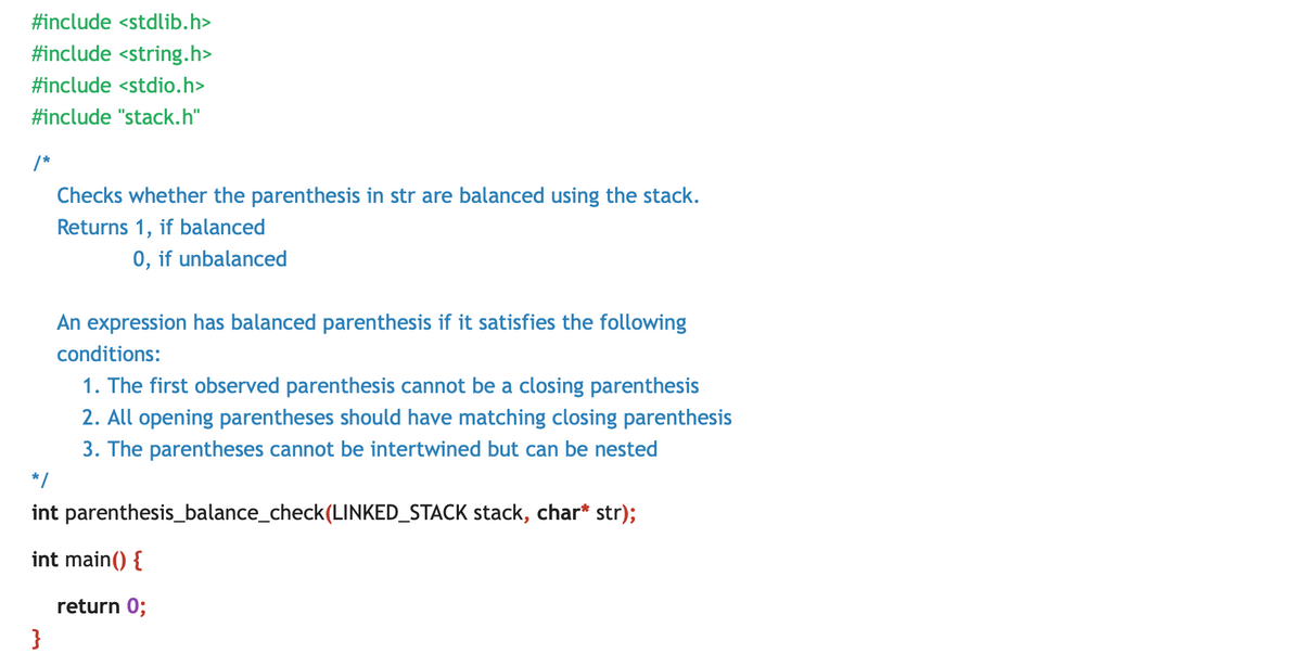 #include <stdlib.h>
#include <string.h>
#include <stdio.h>
#include "stack.h"
/*
Checks whether the parenthesis in str are balanced using the stack.
Returns 1, if balanced
0, if unbalanced
An expression has balanced parenthesis if it satisfies the following
conditions:
1. The first observed parenthesis cannot be a closing parenthesis
2. All opening parentheses should have matching closing parenthesis
3. The parentheses cannot be intertwined but can be nested
*/
int parenthesis_balance_check(LINKED_STACK stack, char* str);
int main() {
return 0;
}
