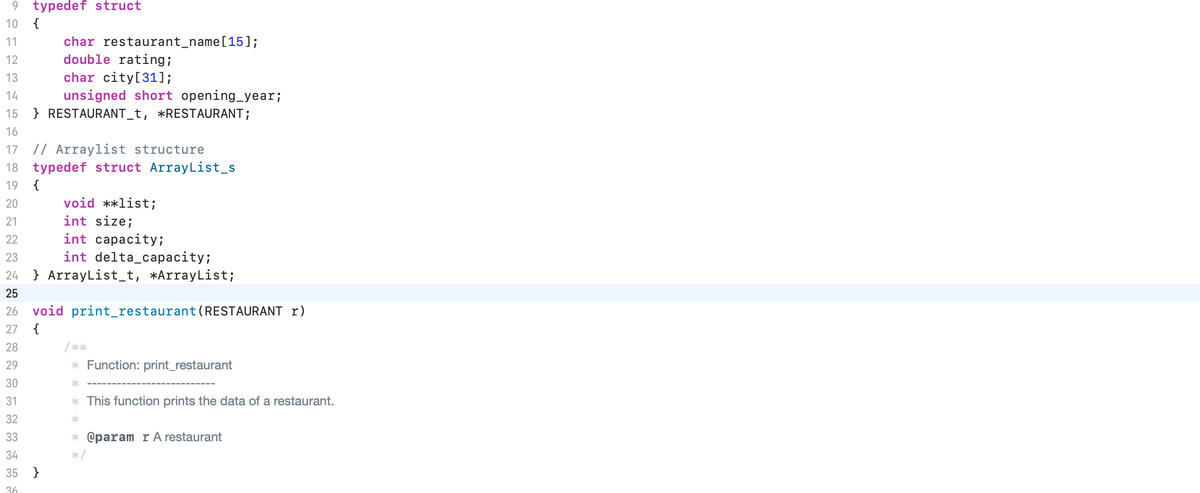9 typedef struct
{
10
char restaurant_name[15];
double rating;
char city[31];
unsigned short opening_year;
} RESTAURANT_t, *RESTAURANT;
11
12
13
14
15
16
17 // Arraylist structure
18 typedef struct ArrayList_s
19
{
void **list;
int size;
20
21
int capacity;
int delta_capacity;
22
23
24
} ArrayList_t, *ArrayList;
25
26
void print_restaurant(RESTAURANT r)
27
{
28
/ **
29
* Function: print_restaurant
30
31
* This function prints the data of a restaurant.
32
33
* @param r A restaurant
34
35
}
36
