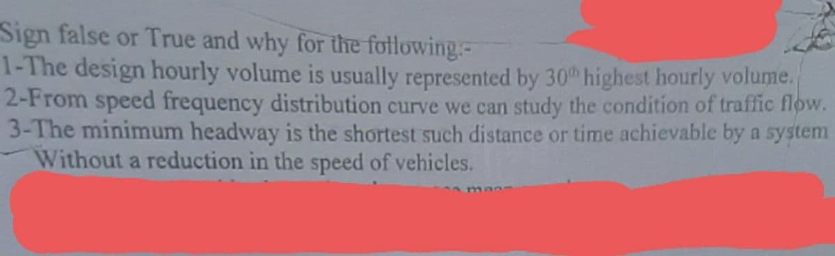 Sign false or True and why for the fotlowing-
1-The design hourly volume is usually represented by 30th highest hourly volume.
2-From speed frequency distribution curve we can study the condition of traffic flow.
3-The minimum headway is the shortest such distance or time achievable by a system
Without a reduction in the speed of vehicles.
