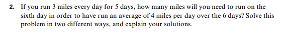 2. If you run 3 miles every day for 5 days, how many miles will you need to run on the
sixth day in order to have run an average of 4 miles per day over the 6 days? Solve this
problem in two different ways, and explain your solutions.
