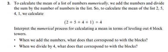 3. To calculate the mean of a list of numbers numerically, we add the numbers and divide
the sum by the number of numbers in the list. So, to calculate the mean of the list 2, 5,
4,1, we calculate
(2 5+4 4
Interpret the mumerical process for calculating a mean in terms of leveling out 4 block
towers
When we add the numbers, what does that correspond to with the blocks?
When we divide by 4, what does that correspond to with the blocks?
