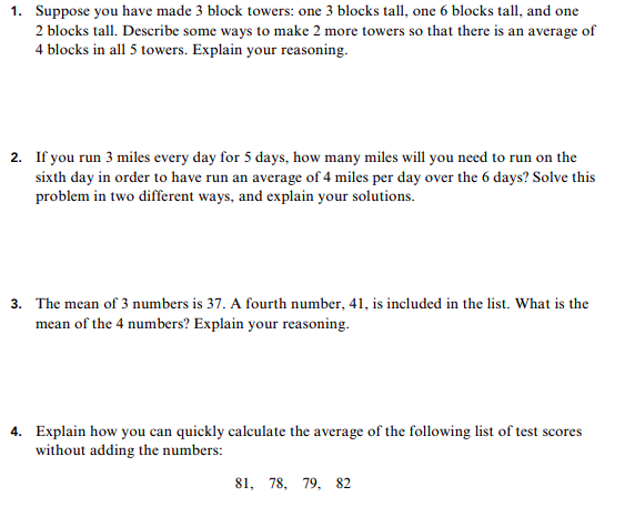 1. Suppose you have made 3 block towers: one 3 blocks tall, one 6 blocks tall, and one
2 blocks tall. Describe some ways to make 2 more towers so that there is an average of
4 blocks in all 5 towers. Explain your reasoning
2. If you run 3 miles every day for 5 days, how many miles will you need to run on the
sixth day in order to have run an average of 4 miles per day over the 6 days? Solve this
problem in two different ways, and explain your solutions
3. The mean of 3 numbers is 37. A fourth number, 41, is included in the list. What is the
mean of the 4 numbers? Explain your reasoning
Explain how you can quickly calculate the average of the following list of test scores
without adding the numbers:
4.
81, 78, 79, 82
