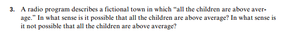 3. A radio program describes a fictional town in which "all the children are above aver-
age." In what sense is it possible that all the children are above average? In what sense is
it not possible that all the children are above average?
