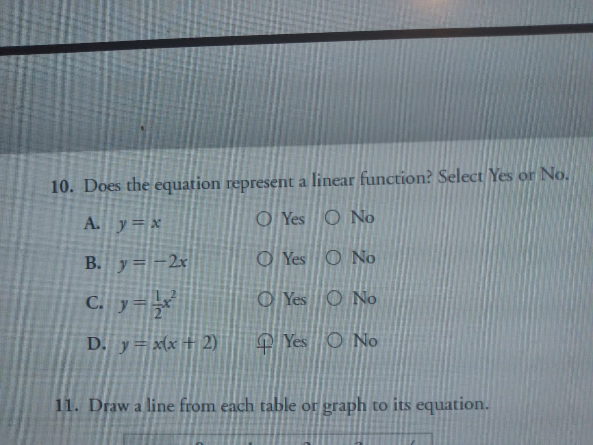 10. Does the equation represent a linear function? Select Yes or No.
A. y x
O Yes O No
B. y= -2x
O Yes O No
C. y=
O Yes
O No
D. y= x(x + 2)
Yes
O No
11. Draw a line from each table or graph to its equation.
