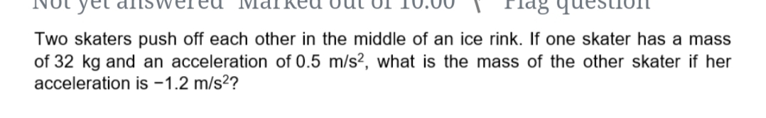 Two skaters push off each other in the middle of an ice rink. If one skater has a mass
of 32 kg and an acceleration of 0.5 m/s², what is the mass of the other skater if her
acceleration is -1.2 m/s2?
