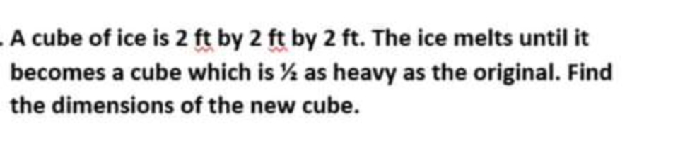 A cube of ice is 2 ft by 2 ft by 2 ft. The ice melts until it
becomes a cube which is % as heavy as the original. Find
the dimensions of the new cube.
