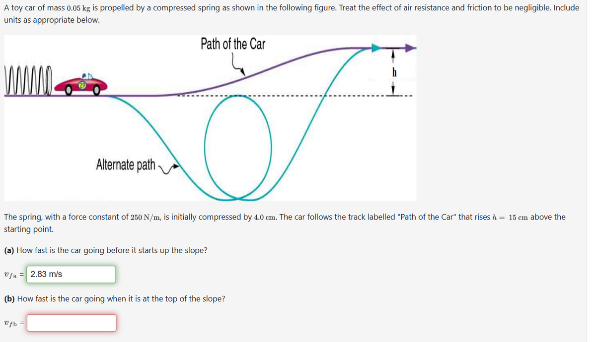 A toy car of mass 0.05 kg is propelled by a compressed spring as shown in the following figure. Treat the effect of air resistance and friction to be negligible. Include
units as appropriate below.
Alternate path
Path of the Car
The
ng, with a force constant of 250 N/m, is initially compressed by 4.0 cm. The car follows the track labelled "Path of the Car" that rises h = 15 cm above the
starting point.
(a) How fast is the car going before it starts up the slope?
Ufa = 2.83 m/s
Vfb =
(b) How fast is the car going when it is at the top of the slope?