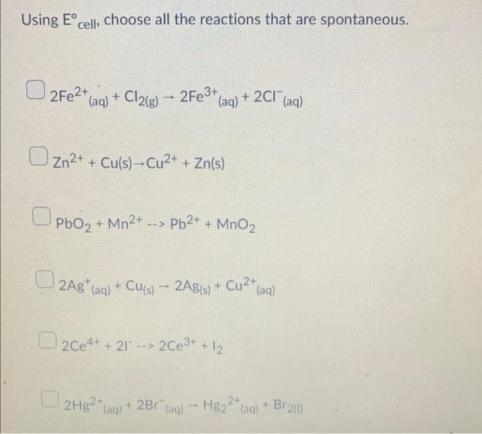 Using Eºcell, choose all the reactions that are spontaneous.
2Fe²+ (aq) + Cl2(g) → 2Fe³+ (a
+ 2Cl(aq)
(aq)
Zn2+ + Cu(s)-Cu2+ + Zn(s)
PbO₂ +
2Ag (aq) + Cu(s) - 2Ag(s)
2Ce4+ + 21-
+ 21* --> 2Ce3+ + 12
2Hg2+(a
(aq) + 2Br (aq) → H822+ (aq)
1
+ Mn²+ --> Pb²+ + MnO₂
+ Cu² (aq)
+ Br2(1)