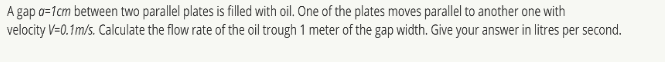 A gap o=1cm between two parallel plates is filled with oil. One of the plates moves parallel to another one with
velocity V=0.1m/s. Calculate the flow rate of the oil trough 1 meter of the gap width. Give your answer in litres per second.
