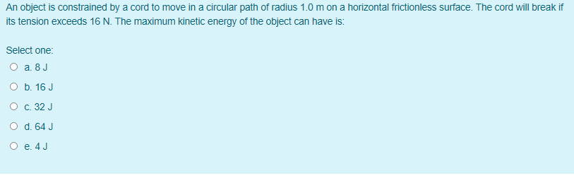 An object is constrained by a cord to move in a circular path of radius 1.0 m on a horizontal frictionless surface. The cord will break if
its tension exceeds 16 N. The maximum kinetic energy of the object can have is:
Select one:
O a. 8 J
O b. 16 J
O c. 32 J
O d. 64 J
O e. 4 J
