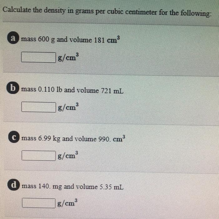 Calculate the density in grams per cubic centimeter for the following:
a mass 600 g and volume 181 cm
8/cm³
b mass 0.110 lb and volume 721 mL
8/cm³
C mass 6.99 kg and volume 990. cm
8/cm³
d.
d mass 140. and volume 5.35 mL
mg
g/cm³
