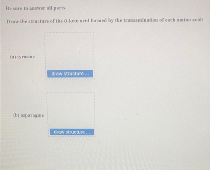 Be sure to answer all parts.
Draw the structure of the a-keto acid formed by the transamination of each amino acid:
(a) tyrosine
draw structure ...
draw structure...
(b) asparagine