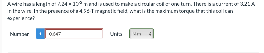 A wire has a length of 7.24 x 102 m and is used to make a circular coil of one turn. There is a current of 3.21 A
in the wire. In the presence of a 4.96-T magnetic field, what is the maximum torque that this coil can
experience?
Number
i
0.647
Units
N-m
