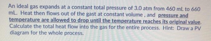 An ideal gas expands at a constant total pressure of 3.0 atm from 460 mL to 660
mL. Heat then flows out of the gast at constant volume, and pressure and
temperature are allowed to drop until the temperature reaches its original value.
Calculate the total heat flow into the gas for the entire process. Hint: Draw a PV
diagram for the whole process.
