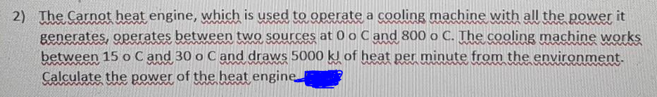 2) The Carnot heat engine, which is used to operate a cooling machine with all the power it
generates, operates between two sources at 0 o Cand 800 o C. The cooling machine works
between 15 o Cand 30 o C and draws 5000 kl of heat per minute from the environment.
Calculate the power of the heat engine
