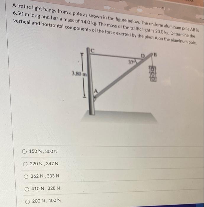 A traffic light hangs from a pole as shown in the figure below. The uniform aluminum pole AB is
6.50 m long and has a mass of 14.0 kg. The mass of the traffic light is 20.0 kg. Determine the
vertical and horizontal components of the force exerted by the pivot A on the aluminum pole.
37
3.80 m
Q 150 N, 300 N
O 220 N, 347 N
Q 362 N, 333 N
( 410 N,328 N
Q 200 N, 400 N
A
OOD