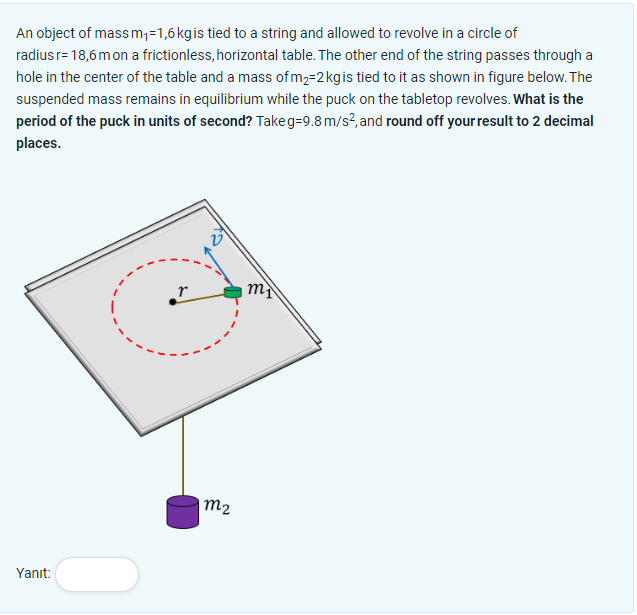 An object of mass m₁=1,6 kg is tied to a string and allowed to revolve in a circle of
radius r= 18,6 m on a frictionless, horizontal table. The other end of the string passes through a
hole in the center of the table and a mass of m₂=2 kg is tied to it as shown in figure below. The
suspended mass remains in equilibrium while the puck on the tabletop revolves. What is the
period of the puck in units of second? Takeg=9.8 m/s², and round off your result to 2 decimal
places.
Yanıt:
r
m2
m₁