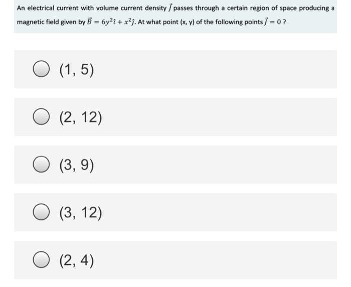 An electrical current with volume current density / passes through a certain region of space producing a
magnetic field given by B = 6y2i + x2j. At what point (x, y) of the following points = 0 ?
O (1, 5)
(2, 12)
(3, 9)
(3, 12)
O (2, 4)
