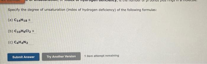 Specify the degree of unsaturation (index of hydrogen deficiency) of the following formulas:
(a) C14H18 6
(b) C10H6Cl2 9
(c) C4H4N2
Try Another Version 1 item attempt remaining
Submit Answer
Tings in a