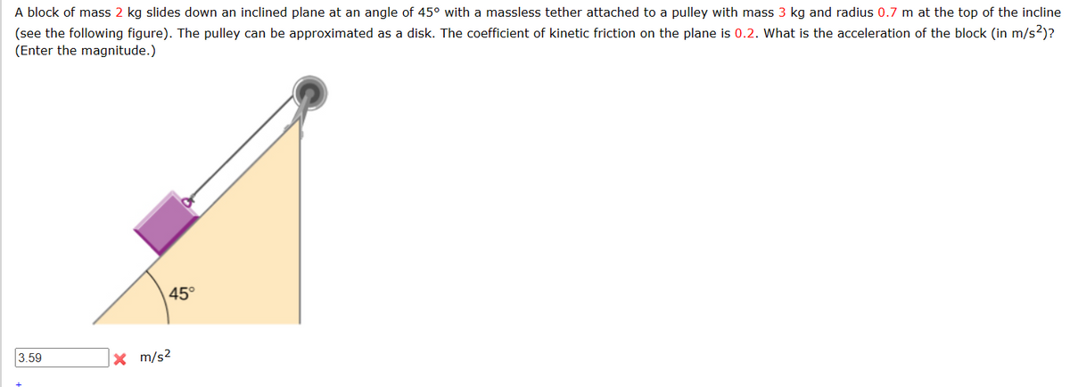 A block of mass 2 kg slides down an inclined plane at an angle of 45° with a massless tether attached to a pulley with mass 3 kg and radius 0.7 m at the top of the incline
(see the following figure). The pulley can be approximated as a disk. The coefficient of kinetic friction on the plane is 0.2. What is the acceleration of the block (in m/s²)?
(Enter the magnitude.)
3.59
45°
x m/s²