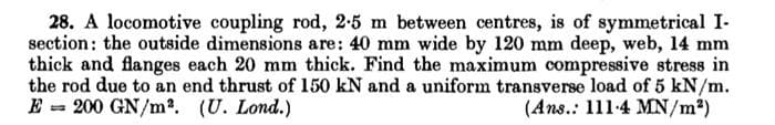 28. A locomotive coupling rod, 2-5 m between centres, is of symmetrical I-
section: the outside dimensions are: 40 mm wide by 120 mm deep, web, 14 mm
thick and flanges each 20 mm thick. Find the maximum compressive stress in
the rod due to an end thrust of 150 kN and a uniform transverse load of 5 kN/m.
E = 200 GN/m2. (U. Lond.)
(Ans.: 111-4 MN/m²)
