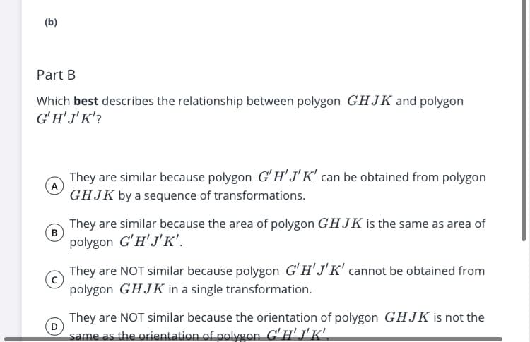 (b)
Part B
Which best describes the relationship between polygon GHJK and polygon
G'H'J'K'?
They are similar because polygon G'H' J'K' can be obtained from polygon
GHJK by a sequence of transformations.
They are similar because the area of polygon GHJK is the same as area of
в
polygon G'H'J'K'.
They are NOT similar because polygon G'H'J'K' cannot be obtained from
polygon GHJK in a single transformation.
They are NOT similar because the orientation of polygon GHJK is not the
same as the orientation of polygon C'H'J'K'.
