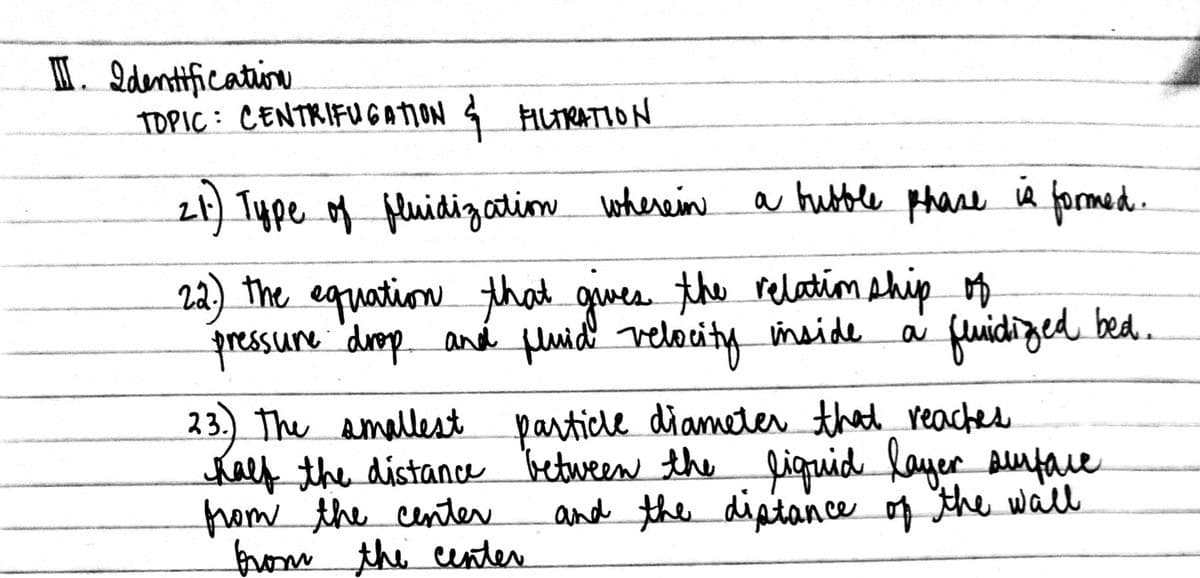 I. Identificatine
TOPIC: CENTRIFUGATION
1 ALTRATION
2t) Type of fluidizatim whereine
a hubble phase
ia formed.
22) The equation that givee the relatim ship o
pressure duep aná fluidl velocity imside
fuidiged bed.
23.) The amallest particde diameter that reaches
halythe distance between the linuid layer Buface
trom the center
from the center
and the diptance of the wall
