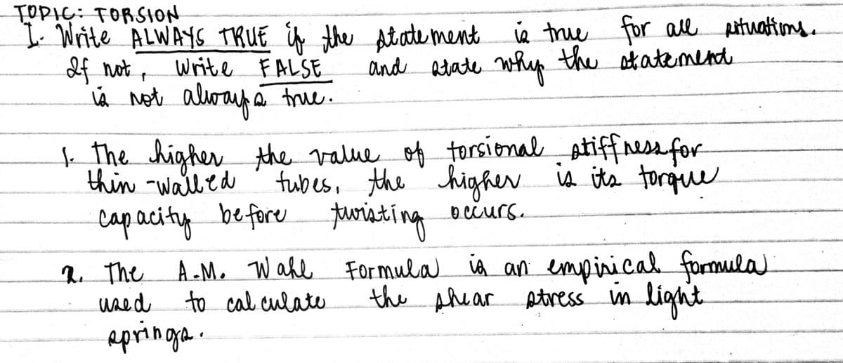 TOPIC: TORSION
b. Write ALWAYS TRUE if the Atate ment ie true for all pituatims.
2f not, Writl FALSE
Á
and atate whup the atatenmend
À Not alway a true.
kThe higher the value of torsional
thin -walled
atiffnes for
fubes, the' higher ia its torque
capacity before turiating oečurs.
q The A-M. Wahe Formula ia an empirical
wsed to cal culate
apringa.
occurs.
formula
light
the Ahear Atress im
