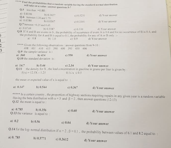 Find the probabilities that a random variable having the standard normal distribution
will take on a value : answer questions 5-7
Q.5 less than -0,88:
a) 0.8106
b) 0.1657
c) 0.5231
d) Your answer
Q.6 between 1.30 and 1.75:
a) 0.0386
b) 0.0567
0.7 between -0.25 and 0.45:
e) 0.3301
d) Your answer
a) 0.0749
b) 0.3387
e) 0.550
d) Your answer
Q.8 If A and Bare events in S. the probability of occurrence of event A is 0.6 and for no occurrence of B is 0.4, and
the probability for A and B is equal to 0.1. the probability for any of A or B only :-
c) 0.9
a) 08
b) 1.0
d) Your answer
**** Given the following observations : answer questions from 9-10:
408 401 410 415 390 400 395 450 406
Q.9 the sample variance is :
a) 360
Q.10 the standard deviation is:
b) 414
e) 550
d) Your answer
a) 14.7
Q.11 the density for X, the lead concentration in gasoline in grams per liter is given by :
F(x) = 12.5X – 1.25
b) 5.44
c) 2.34
d) Your answer
0.1sx s0.5
the mean or expected value of x is equal to:
a) 0.147
b) 0.544
c) 0.367
d) Your answer
***** In a certain country, the proportion of highway sections requiring repairs in any given year is a random variable
Having the beta distribution with a = 3 and B=2. then answer questions (12-13)
Q.12 the mean is equal to :
a) 0.785
Q.13 the variance is equal to :
b) 0.356
c) 0.60
d) Your answ
er
a) 0.2
b) 0.56
c) 0.04
d) Your answer
Q.14 for the log- normal distribution if a -2.B=0.1, the probability between values of 6.1 and 8.2 equal to:
a) 0. 785
b) 0.5771
c) 0.3612
d) Your answer
