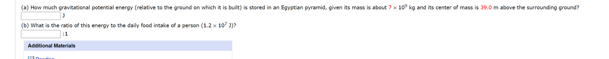 (a) How much gravitational potential energy (relative to the ground on which it is built) is stored in an Egyptian pyramid, given its mass is about 7 x 10° kg and its center of mass is 39.0 m above the surrounding ground?
(b) What is the ratio of this energy to the daily food intake of a person (1.2 × 10' J)?
:1
Additional Materials
A Deoding
