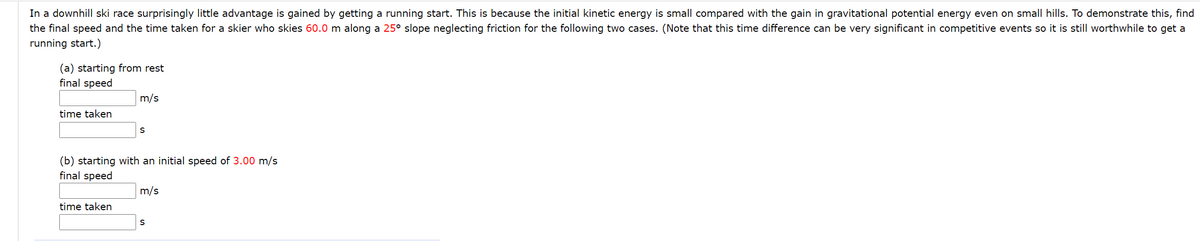 In a downhill ski race surprisingly little advantage is gained by getting a running start. This is because the initial kinetic energy is small compared with the gain in gravitational potential energy even on small hills. To demonstrate this, find
the final speed and the time taken for a skier who skies 60.0 m along a 25° slope neglecting friction for the following two cases. (Note that this time difference can be very significant in competitive events so it is still worthwhile to get a
running start.)
(a) starting from rest
final speed
m/s
time taken
(b) starting with an initial speed of 3.00 m/s
final speed
m/s
time taken
