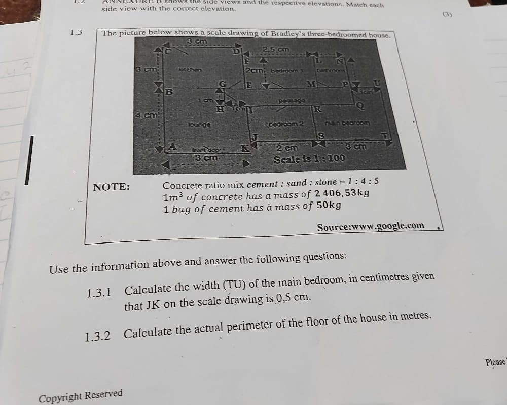 AURB B shows the side views and the respective elevations. Match each
side view with the correct elevation.
(3)
1,3
The picture below shows a scale drawing of Bradley's three-bedroomed house.
8 cm
3 cm
Jateren
2cm
ంగా
XB
pasago
4 cm
Lounge
NnDearoom
IS
3 cm
Scale is 1:100
2 cm
3 cm
Concrete ratio mix cement : sand : stone = 1:4: 5
1m3 of concrete has a mass of 2 406,53kg
1 bag of cement has á mass of 50kg
NOTE:
Source:www.google.com
Use the information above and answer the following questions:
1.3.1 Calculate the width (TU) of the main bedroom, in centimetres given
that JK on the scale drawing is 0,5 cm.
1.3.2 Calculate the actual perimeter of the floor of the house in metres.
Please
Copyright Reserved
