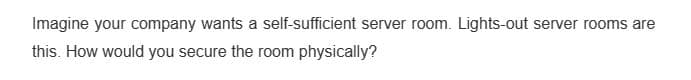 Imagine your company wants a self-sufficient server room. Lights-out server rooms are
this. How would you secure the room physically?