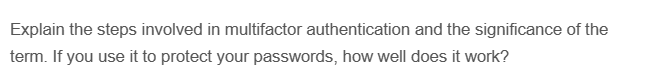 Explain the steps involved in multifactor authentication and the significance of the
term. If you use it to protect your passwords, how well does it work?