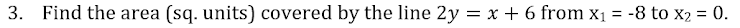 3. Find the area (sq. units) covered by the line 2y = x + 6 from x1
-8 to x2 = 0.
