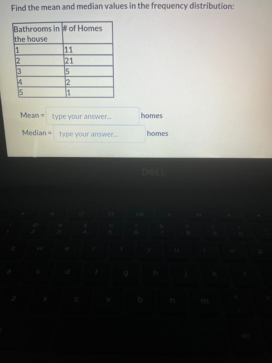Find the mean and median values in the frequency distribution:
Bathrooms in # of Homes
the house
1
12345
9
2
X
Mean= type your answer...
Median= type your answer...
#
11
21
3
15
2
1
C
$
4
r
5
t
A
6
homes
homes
DELL
y
&
7
U
*
8
i