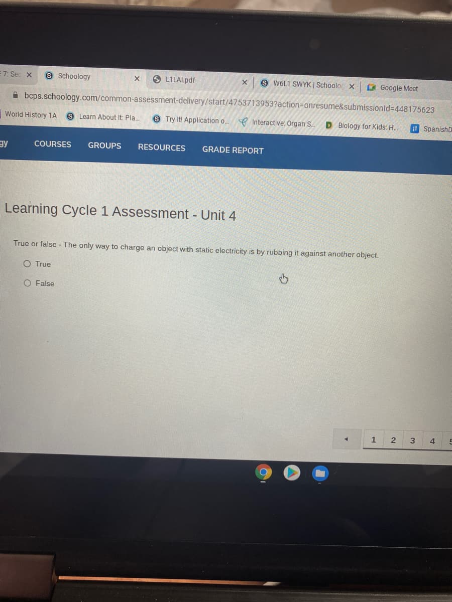 E7: Sec x
S Schoology
O LILAI.pdf
9 W6L1 SWYK | Schooloc x
Google Meet
A bcps.schoology.com/common-assessment-delivery/start/4753713953?action=onresume&submissionld=448175623
World History 1A
S Learn About It: Pla.
9 Try It! Application o.
e Interactive: Organ S.
D Biology for Kids: H..
! SpanishD
gy
COURSES
GROUPS
RESOURCES
GRADE REPORT
Learning Cycle 1 Assessment Unit 4
True or false - The only way to charge an object with static electricity is by rubbing it against another object.
O True
O False
1
3
4
