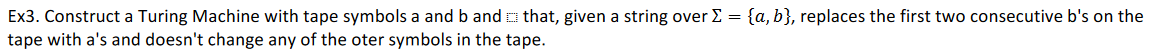 Ex3. Construct a Turing Machine with tape symbols a and b and o that, given a string over E = {a, b}, replaces the first two consecutive b's on the
tape with a's and doesn't change any of the oter symbols in the tape.
