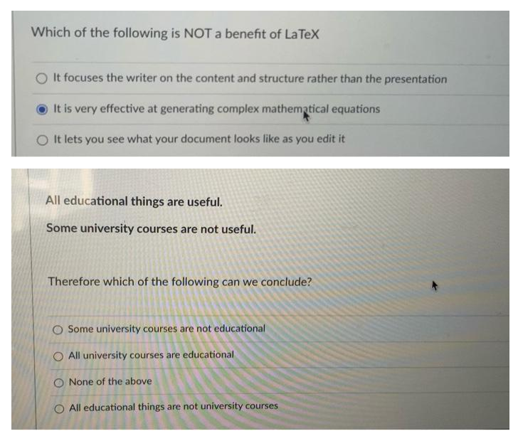 Which of the following is NOT a benefit of LaTeX
O It focuses the writer on the content and structure rather than the presentation
It is very effective at generating complex mathematical equations
O It lets you see what your document looks like as you edit it
All educational things are useful.
Some university courses are not useful.
Therefore which of the following can we conclude?
O Some university courses are not educational
O All university courses are educational
O None of the above
O All educational things are not university courses
