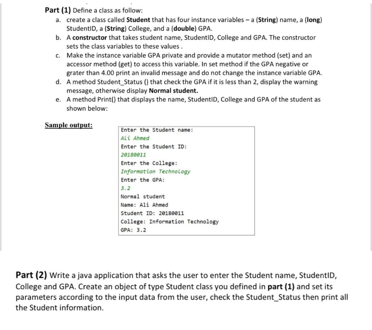 Part (1) Define a class as follow:
a. create a class called Student that has four instance variables - a (String) name, a (long)
StudentID, a (String) College, and a (double) GPA.
b. A constructor that takes student name, StudentID, College and GPA. The constructor
sets the class variables to these values .
c. Make the instance variable GPA private and provide a mutator method (set) and an
accessor method (get) to access this variable. In set method if the GPA negative or
grater than 4.00 print an invalid message and do not change the instance variable GPA.
d. A method Student_Status () that check the GPA if it is less than 2, display the warning
message, otherwise display Normal student.
e. A method Print() that displays the name, StudentID, College and GPA of the student as
shown below:
Sample output:
Enter the Student name:
Ali Ahmed
Enter the Student ID:
20180011
Enter the College:
Information Technology
Enter the GPA:
3.2
Normal student
Name: Ali Ahmed
Student ID: 20180011
College: Information Technology
GPA: 3.2
Part (2) Write a java application that asks the user to enter the Student name, StudentID,
College and GPA. Create an object of type Student class you defined in part (1) and set its
parameters according to the input data from the user, check the Student_Status then print all
the Student information.
