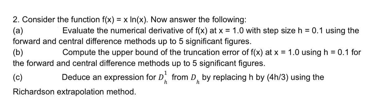 2. Consider the function f(x) = x In(x). Now answer the following:
(a)
Evaluate the numerical derivative of f(x) at x = 1.0 with step size h = 0.1 using the
forward and central difference methods up to 5 significant figures.
Compute the upper bound of the truncation error of f(x) at x = 1.0 using h = 0.1 for
and central difference methods up to 5 significant figures.
(b)
the forward
(c)
Deduce an expression for from D, by replacing h by (4h/3) using the
h
Richardson extrapolation method.
h