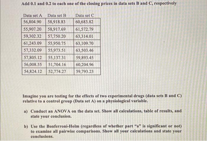 Add 0.1 and 0.2 to each one of the closing prices in data sets B and C, respectively
Data set A Data set B
Data set C
56,804.90
58,918.83
60,683.82
55,907.20
58,917.69
61,572.79
59,302.32
57,750.20
63,314.01
61,243.09
55,950.75
63,109.70
57,332.09
55,973.51
63,503.46
57,805.12 55,137.31
59,893.45
56,008.55
51,704.16
60,204.96
54,824.12
52,774.27
59,793.23
Imagine you are testing for the effects of two experimental drugs (data sets B and C)
relative to a control group (Data set A) on a physiological variable.
a) Conduct an ANOVA on the data set. Show all calculations, table of results, and
state your conclusion.
b) Use the Bonferroni-Holm (regardless of whether part “a" is significant or not)
to examine all pairwise comparisons. Show all your calculations and state your
conclusions.
