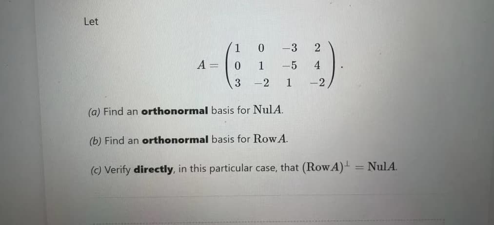 Let
1
-3
A =
1
-5
4
3
-2
1
-2
(a) Find an orthonormal basis for NulA.
(b) Find an orthonormal basis for Row A.
(c) Verify directly, in this particular case, that (Row A)- = NulA.
