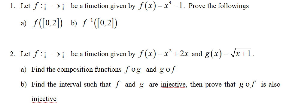 1. Let f :i →i be a function given by f (x)=x³ –1. Prove the followings
a) S([0,2]) b) f([0,2])
2. Let f:j →i be a function given by f (x)= x² + 2x and g(x)= Vx +1.
a) Find the composition functions fog and g of
b) Find the interval such that f and g are injective, then prove that gof is also
injective
