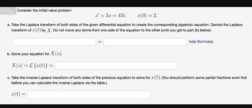 Consider the initial value problem
a' + 3x = 45t,
x(0) = 2.
a. Take the Laplace transform of both sides of the given differential equation to create the corresponding algebraic equation. Denote the Laplace
transform of r(t) by X. Do not move any terms from one side of the equation to the other (until you get to part (b) below).
help (formulas)
b. Solve your equation for X(s).
X(s) = L {x(t)} =
c. Take the inverse Laplace transform of both sides of the previous equation to solve for r(t). (You should perform some partial fractions work first
before you can calculate the inverse Laplace via the table.)
x(t) =
