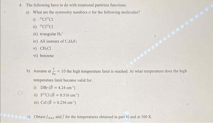 4. The following have to do with rotational partition functions.
a) What are the symmetry numbers o for the following molecules?
i) "Cl'CI
ii) "CP"CI
iii) triangular H3*
iv) All isomers of C:H.F2
v) CH,CI
vi) benzene
b) Assume at = 10 the high temperature limit is reached. At what temperature does the high
OR
temperature limit become valid for:
i) DBr (B = 4.24 cm')
ii) F"CI (B = 0.516 cm')
%3D
iii) Csl (B = 0.236 cm)
%3D
e ) Obtain Jmax and / for the temperatures obtained in part b) and at 500 K.
