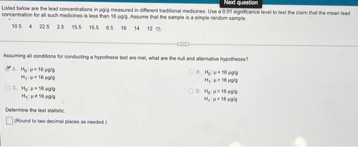 Next question
Listed below are the lead concentrations in ug'g measured in different traditional medicines. Use a 0.01 significance level to test the claim that the mean lead
concentration for all such medicines is less than 16 pg/g. Assume that the sample is a simple random sample.
10.5 4 22.5 2.5 15.5 15.5 6.5 16 14 12 o
Assuming all conditions for conducting a hypothesis tost are met, what are the null and alternative hypotheses?
VA Ho: 16 uglg
OB. Ho = 16 polo
H, u< 16 uglg
Hi u> 16 pglg
Họ: 16 pg/g
Hy: 16 vglg
OD, Ho > 16 pola
H e 16 pgla
Determine the test statistic.
(Round to two decimal places as needed.)
