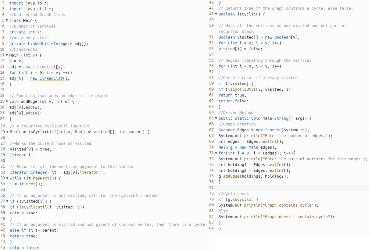 2 mport java.io.*;
3 import java.util.*;
4 //Undirected Graph Class
5 class Main {
6 //Number of Vertices
7 private int V;
8 //Adjacency Lists
9 private LinkedList<Integer> adj[];
10 //Constructor
11 Main (int v) {
12 V = V;
13 adj = new LinkedList[v];
14 for (int i = 0; i < v; ++i)
15 adj[i] = new LinkedList();
16
}
17
18 // Function that adds an edge to the graph
19 void addEdge(int v, int w) {
20 adj[v].add(w);
21 adj [w].add(v);
22 }
24
// A recursive cyclicUtil function
25 ▼ Boolean isCyclicUtil(int v, Boolean visited [], int parent) {
26
27 //Marks the current node as visited
28 visited [v] = true;
29 Integer i;
30
31
32
33 while (it.hasNext()) {
34 iit.next();
35
// Recur for all the vertices adjacent to this vertex
Iterator<Integer> it = adj[v]. iterator();
36 // If an adjacent is not visited, call for the cyclicutil method
37 if (!visited[i]) {
38 if (isCyclicUtil(i, visited, v))
39 return true;
40 }
41 // If an adjacent is visited and not parent of current vertex, then there is a cycle
42 else if (i != parent)
43 return true;
44 }
45 return false;
46 }
47 // Returns true if the graph contains a cycle, else false.
48 Boolean isCyclic() {
49
50
// Mark all the vertices as not visited and not part of
recursion stack
61
62
51
52 for (int i = 0; i < V; i++)
53 visited[i] = false;
54
55
56
57
58
59
60
Boolean visited [] = new Boolean [V];
// Begins iterating through the vertices
for (int i = 0; i < V; i++)
//Doesn't recur if already visited
if (!visited[i])
if (isCyclicUtil(i, visited, 1))
return true;
return false;
63}
64 //Driver Method
65 ▼ public static void main(String[] args) {
66 //Graph creation
67 Scanner Edges = new Scanner(System.in);
68
System.out.println("Enter the number of edges.");
69
int edges
70
Main g = new Main(edges);
71 ▼ for(int i = 0; i < (edges); i++) {
72 System.out.println("Enter the pair of vertices for this edge: ");
73
74
75
76
77
int holding1 = Edges.nextInt();
int holding2= Edges.nextInt();
g.addEdge (holding1, holding2);
}
Edges.nextInt();
78 //Cycle check
79
80
81
82
if (g.isCyclic())
System.out.println("Graph contains cycle");
System.out.println("Graph doesn't contain cycle");
else
83}
84 }